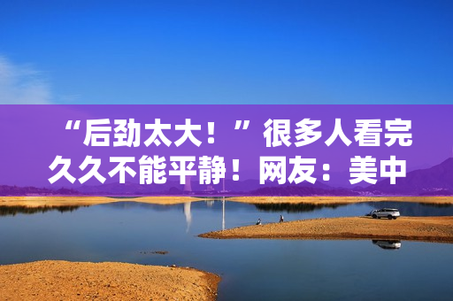 “后劲太大！”很多人看完久久不能平静！网友：美中不足的是......
