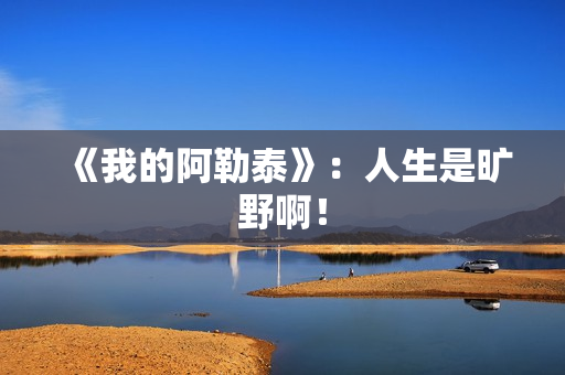 《我的阿勒泰》：人生是旷野啊！