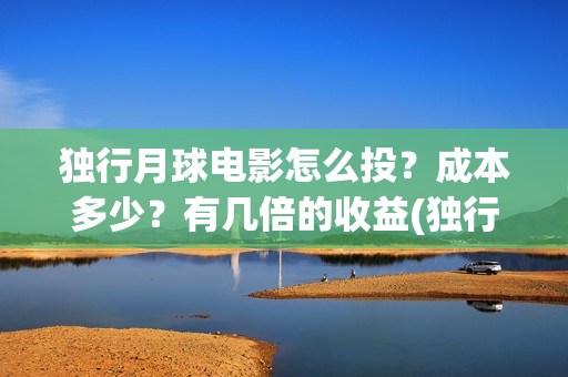 独行月球电影怎么投？成本多少？有几倍的收益(独行月球杀青了吗)