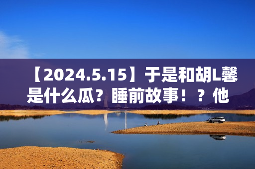 【2024.5.15】于是和胡L馨是什么瓜？睡前故事！？他新剧咋样？