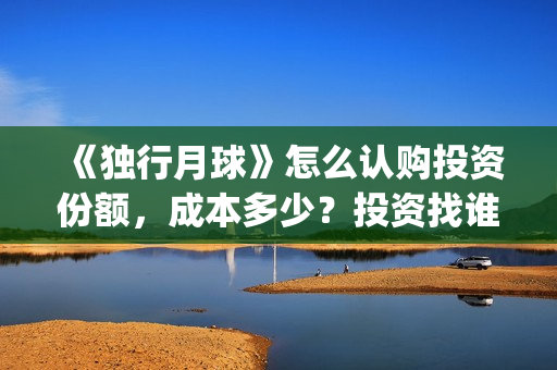 《独行月球》怎么认购投资份额，成本多少？投资找谁对接？(《独行月球》怎么拍的)