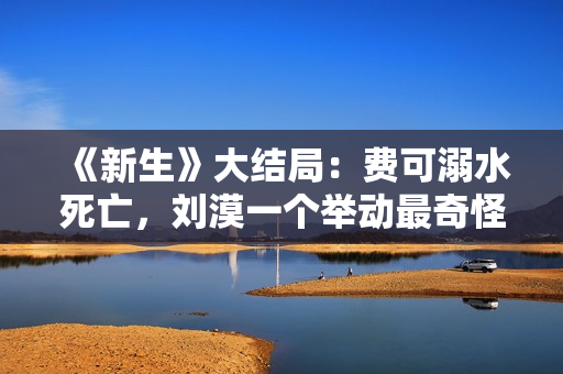 《新生》大结局:费可溺水死亡,刘漠一个举动最奇怪 《新生》大结局:费可溺水死亡,刘漠一个举动最奇怪