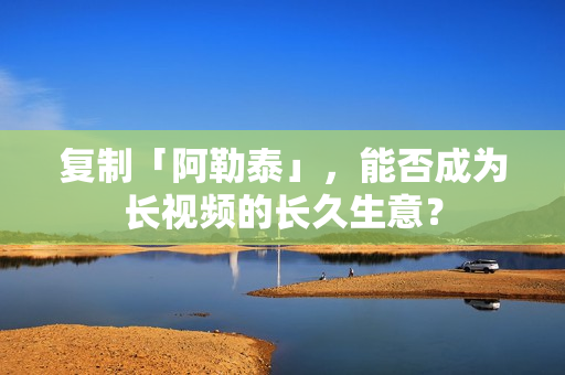 复制「阿勒泰」，能否成为长视频的长久生意？