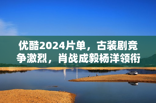 优酷2024片单，古装剧竞争激烈，肖战成毅杨洋领衔7部大流量剧