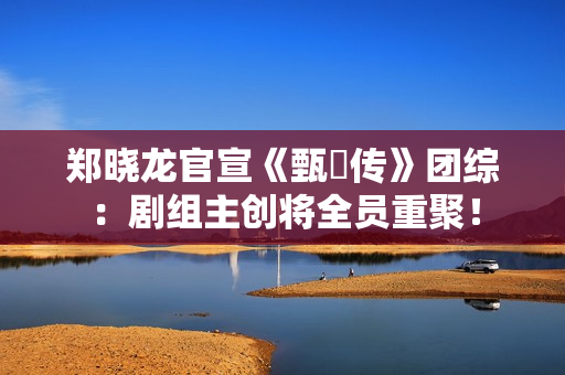 郑晓龙官宣《甄嬛传》团综：剧组主创将全员重聚！