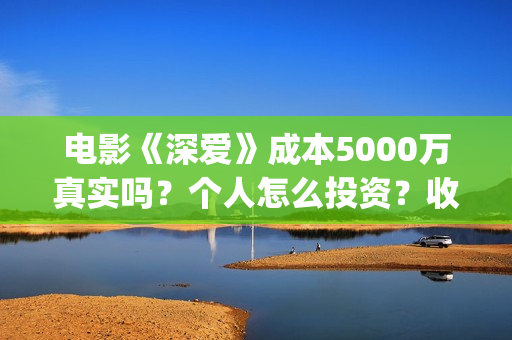 电影《深爱》成本5000万真实吗？个人怎么投资？收益空间大吗？(深爱电影剧情介绍)