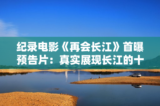 纪录电影《再会长江》首曝预告片：真实展现长江的十年巨变
