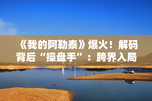 《我的阿勒泰》爆火！解码背后“操盘手”：跨界入局影视，拿下万达电影