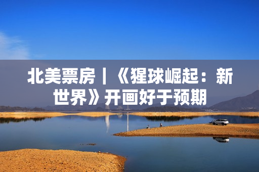 北美票房｜《猩球崛起：新世界》开画好于预期