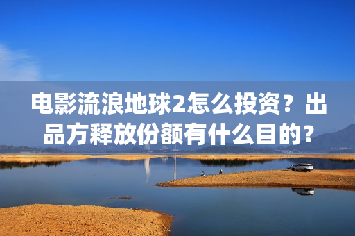 电影流浪地球2怎么投资？出品方释放份额有什么目的？(流浪地球2观后感)
