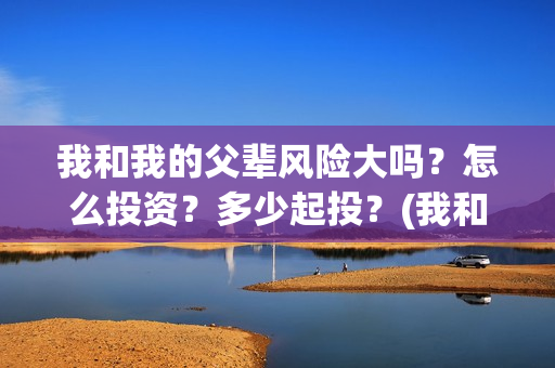 我和我的父辈风险大吗？怎么投资？多少起投？(我和我的父辈原形)