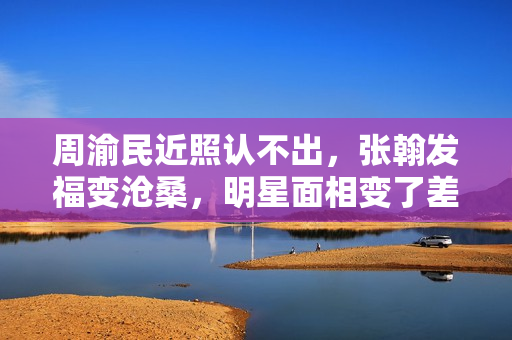 周渝民近照认不出，张翰发福变沧桑，明星面相变了差距好大
