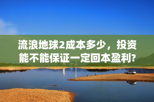 流浪地球2成本多少，投资能不能保证一定回本盈利?(流浪地球2总出品方)