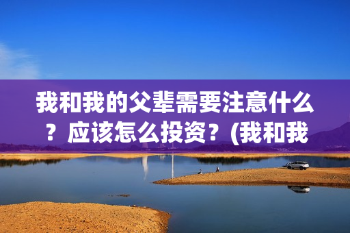 我和我的父辈需要注意什么?应该怎么投资?(我和我的父辈包括) 我和我的父辈需要注意什么?应该怎么投资?(我和我的父辈包括)