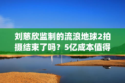 刘慈欣监制的流浪地球2拍摄结束了吗？5亿成本值得参与投资吗？(刘慈欣代表小说)
