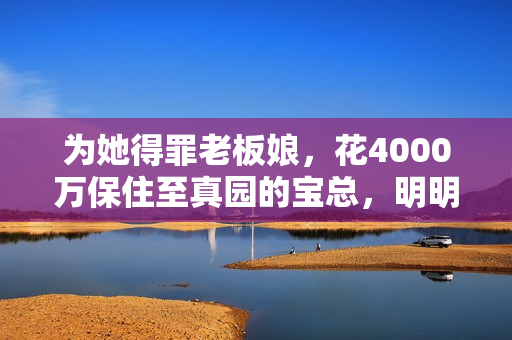 为她得罪老板娘,花4000万保住至真园的宝总,明明让她很春心荡漾 为她得罪老板娘,花4000万保住至真园的宝总,明明让她很春心荡漾