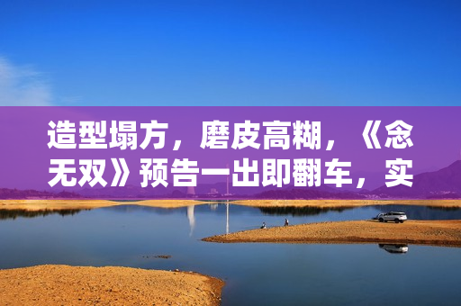 造型塌方，磨皮高糊，《念无双》预告一出即翻车，实在不行别播了