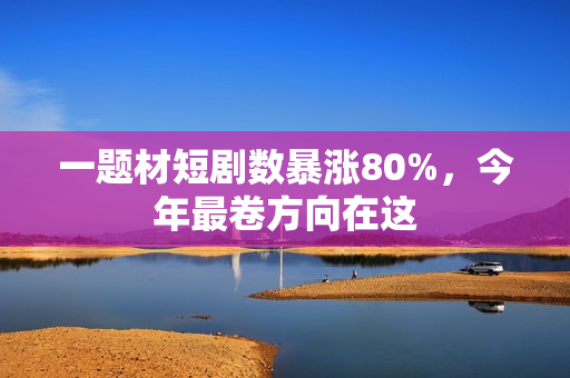 一题材短剧数暴涨80%，今年最卷方向在这