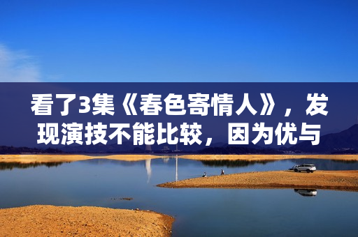 看了3集《春色寄情人》，发现演技不能比较，因为优与劣一目了然