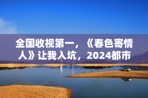 全国收视第一，《春色寄情人》让我入坑，2024都市剧出新“王者”
