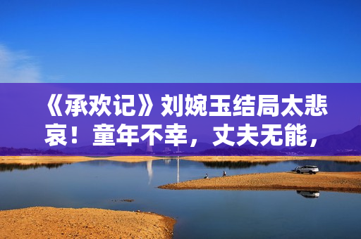 《承欢记》刘婉玉结局太悲哀！童年不幸，丈夫无能，儿女跟她决裂