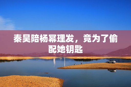 秦昊陪杨幂理发，竟为了偷配她钥匙