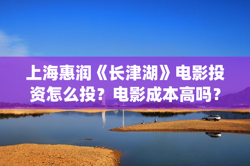 上海惠润《长津湖》电影投资怎么投？电影成本高吗？收益周期多久？(长津湖上海惠润)