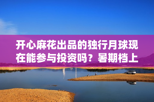 开心麻花出品的独行月球现在能参与投资吗？暑期档上映对票房有优势吗(开心麻花出品的电影2025)