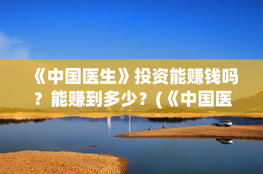 《中国医生》投资能赚钱吗?能赚到多少?(《中国医生》完整版) 《中国医生》投资能赚钱吗?能赚到多少?(《中国医生》完整版)