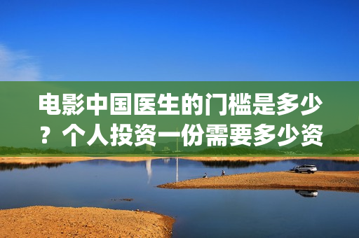 电影中国医生的门槛是多少?个人投资一份需要多少资金?(中国医生这部电影的内容) 电影中国医生的门槛是多少?个人投资一份需要多少资金?(中国医生这部电影的内容)