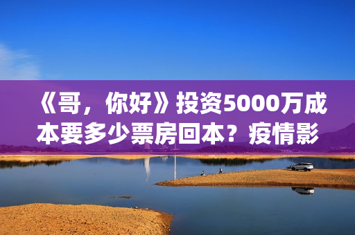 《哥，你好》投资5000万成本要多少票房回本？疫情影响能回本吗(哥哥hi你好)