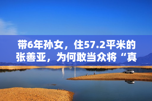 带6年孙女，住57.2平米的张善亚，为何敢当众将“真”包扔进鱼汤