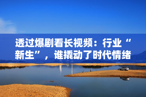 透过爆剧看长视频：行业“新生”，谁撬动了时代情绪？