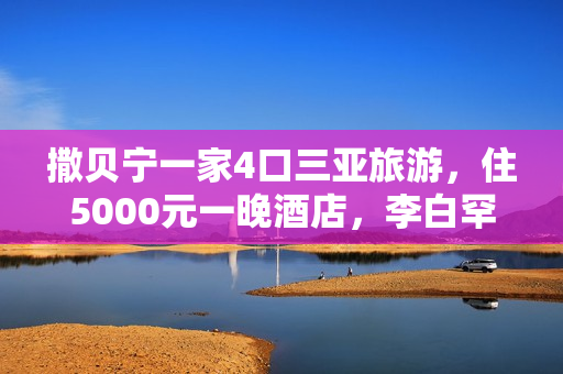 撒贝宁一家4口三亚旅游，住5000元一晚酒店，李白罕穿泳衣露美背
