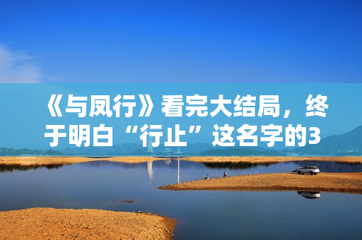 《与凤行》看完大结局，终于明白“行止”这名字的3层含义