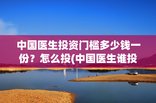 中国医生投资门槛多少钱一份？怎么投(中国医生谁投资)