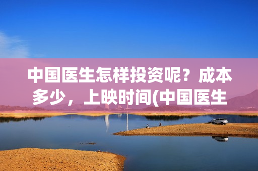 中国医生怎样投资呢？成本多少，上映时间(中国医生到底怎么样)