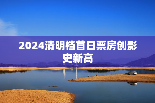 2024清明档首日票房创影史新高 2024清明档首日票房创影史新高