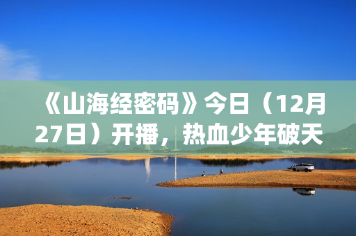 《山海经密码》今日（12月27日）开播，热血少年破天命而行，视觉美学重塑山海世界(《山海经密码》动漫在线观看)