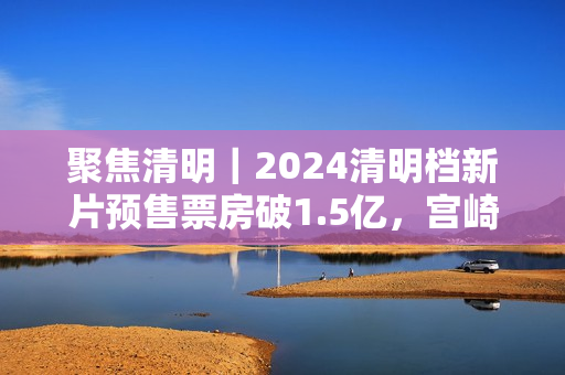 聚焦清明｜2024清明档新片预售票房破1.5亿，宫崎骏新作暂列第一