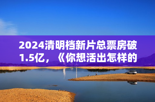 2024清明档新片总票房破1.5亿，《你想活出怎样的人生》领跑