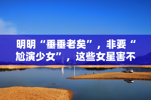 明明“垂垂老矣”，非要“尬演少女”，这些女星害不害臊？