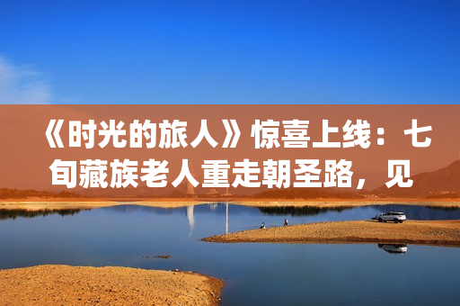 《时光的旅人》惊喜上线：七旬藏族老人重走朝圣路，见证西藏六十载壮丽变迁(时光的旅人纪录片在线观看)