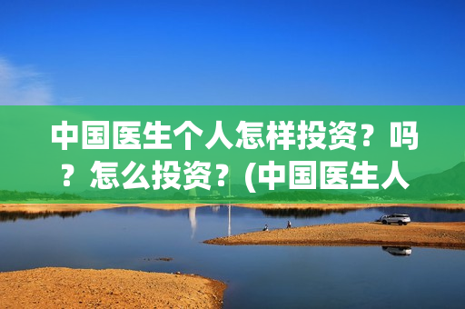 中国医生个人怎样投资?吗?怎么投资?(中国医生人员表) 中国医生个人怎样投资?吗?怎么投资?(中国医生人员表)