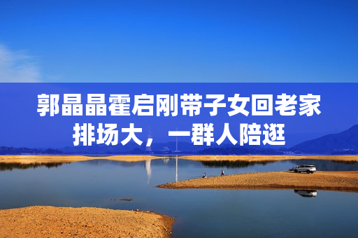 郭晶晶霍启刚带子女回老家排场大，一群人陪逛