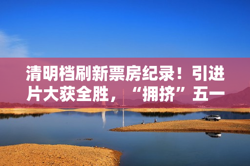 清明档刷新票房纪录！引进片大获全胜，“拥挤”五一档提前预热