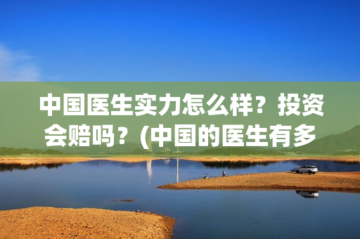 中国医生实力怎么样?投资会赔吗?(中国的医生有多好呀) 中国医生实力怎么样?投资会赔吗?(中国的医生有多好呀)