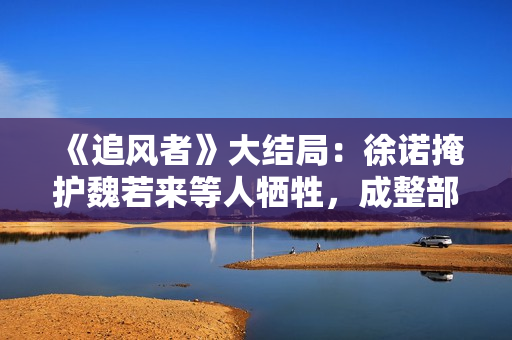 《追风者》大结局:徐诺掩护魏若来等人牺牲,成整部剧最大的遗憾 《追风者》大结局:徐诺掩护魏若来等人牺牲,成整部剧最大的遗憾