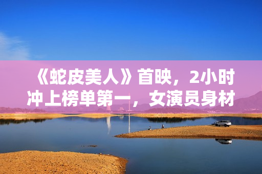 《蛇皮美人》首映,2小时冲上榜单第一,女演员身材成最大看点 《蛇皮美人》首映,2小时冲上榜单第一,女演员身材成最大看点
