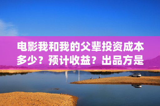 电影我和我的父辈投资成本多少？预计收益？出品方是谁？(电影我和我的父辈简介)
